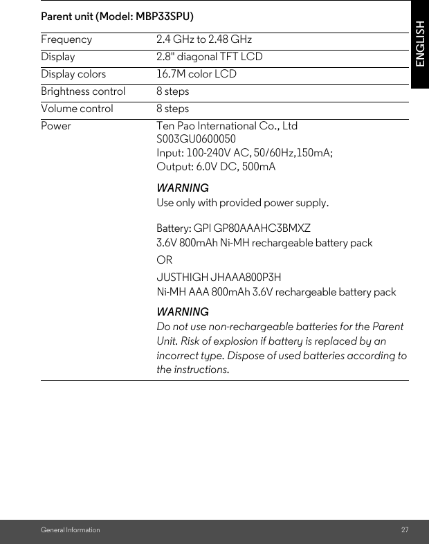 General Information 27ENGLISHParent unit (Model: MBP33SPU) Frequency 2.4 GHz to 2.48 GHzDisplay 2.8&quot; diagonal TFT LCDDisplay colors 16.7M color LCDBrightness control 8 stepsVolume control 8 stepsPowerWARNINGUse only with provided power supply. Battery: GPI GP80AAAHC3BMXZ 3.6V 800mAh Ni-MH rechargeable battery pack OR JUSTHIGH JHAAA800P3H Ni-MH AAA 800mAh 3.6V rechargeable battery packWARNINGDo not use non-rechargeable batteries for the Parent Unit. Risk of explosion if battery is replaced by an incorrect type. Dispose of used batteries according to the instructions.Ten Pao International Co., Ltd S003GU0600050Input: 100-240V AC, 50/60Hz,150mA; Output: 6.0V DC, 500mA