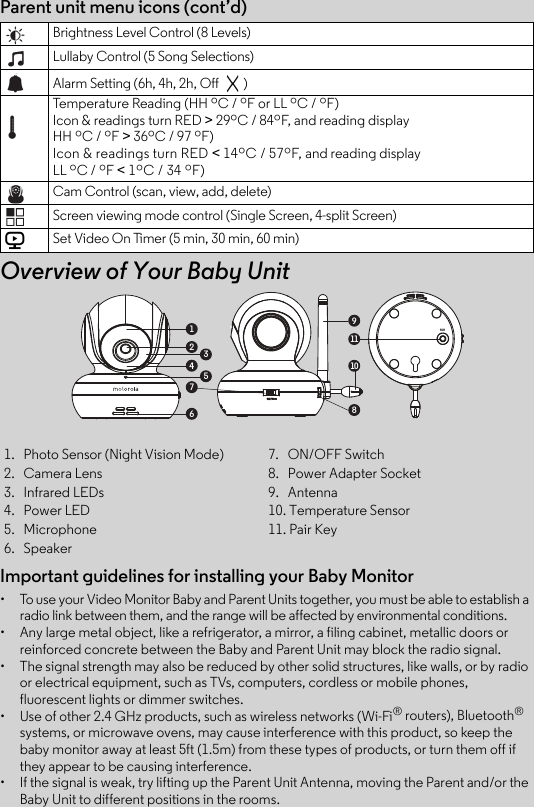 Important guidelines for installing your Baby Monitor•  To use your Video Monitor Baby and Parent Units together, you must be able to establish a radio link between them, and the range will be affected by environmental conditions.• Any large metal object, like a refrigerator, a mirror, a filing cabinet, metallic doors orreinforced concrete between the Baby and Parent Unit may block the radio signal.•  The signal strength may also be reduced by other solid structures, like walls, or by radioor electrical equipment, such as TVs, computers, cordless or mobile phones, fluorescent lights or dimmer switches.•  Use of other 2.4 GHz products, such as wireless networks (Wi-Fi® routers), Bluetooth® systems, or microwave ovens, may cause interference with this product, so keep the baby monitor away at least 5ft (1.5m) from these types of products, or turn them off if they appear to be causing interference.• If the signal is weak, try lifting up the Parent Unit Antenna, moving the Parent and/or the Baby Unit to different positions in the rooms.1.  Photo Sensor (Night Vision Mode) 7.  ON/OFF Switch2.  Camera Lens 8.  Power Adapter Socket 3.  Infrared LEDs 9.  Antenna4.  Power LED 10. Temperature Sensor5.  Microphone  11. Pair Key6.  SpeakerParent unit menu icons (cont’d)Overview of Your Baby UnitBrightness Level Control (8 Levels)Lullaby Control (5 Song Selections)Alarm Setting (6h, 4h, 2h, Off  )Temperature Reading (HH ºC / ºF or LL ºC / ºF)Icon &amp; readings turn RED &gt; 29ºC / 84ºF, and reading display HH ºC / ºF &gt; 36ºC / 97 ºF)Icon &amp; readings turn RED &lt; 14ºC / 57ºF, and reading display LL ºC / ºF &lt; 1ºC / 34 ºF)Cam Control (scan, view, add, delete)Screen viewing mode control (Single Screen, 4-split Screen)Set Video On Timer (5 min, 30 min, 60 min)V1911108236547PAIR