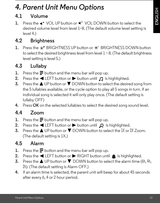 Parent Unit Menu Options 13ENGLISH4. Parent Unit Menu Options4.1 Volume1. Press the   VOL UP button or   VOL DOWN button to select the desired volume level from level 1~8. (The default volume level setting is level 4.)4.2 Brightness1. Press the   BRIGHTNESS UP button or   BRIGHTNESS DOWN button to select the desired brightness level from level 1 ~ 8. (The default brightness level setting is level 5.)4.3 Lullaby1. Press the M button and the menu bar will pop up.2. Press the &lt; LEFT button or &gt; button until   is highlighted.3. Press the + UP button or - DOWN button to select the desired song from the 5 lullabies available, or the cycle option to play all 5 songs in turn. If an individual song is selected it will only play once. (The default setting is lullaby OFF)4. Press OK on the selected lullabies to select the desired song sound level.4.4 Zoom1. Press the M button and the menu bar will pop up.2. Press the &lt; LEFT button or &gt; button until   is highlighted.3. Press the + UP button or - DOWN button to select the 1X or 2X Zoom. (The default setting is 1X.) 4.5 Alarm1. Press the M button and the menu bar will pop up.2. Press the &lt; LEFT button or &gt; RIGHT button until   is highlighted.3. Press the + UP button or - DOWN button to select the alarm time (6h, 4h, 2h). (The default setting is Alarm OFF.)4. If an alarm time is selected, the parent unit will beep for about 45 seconds after every 6, 4 or 2 hour period.