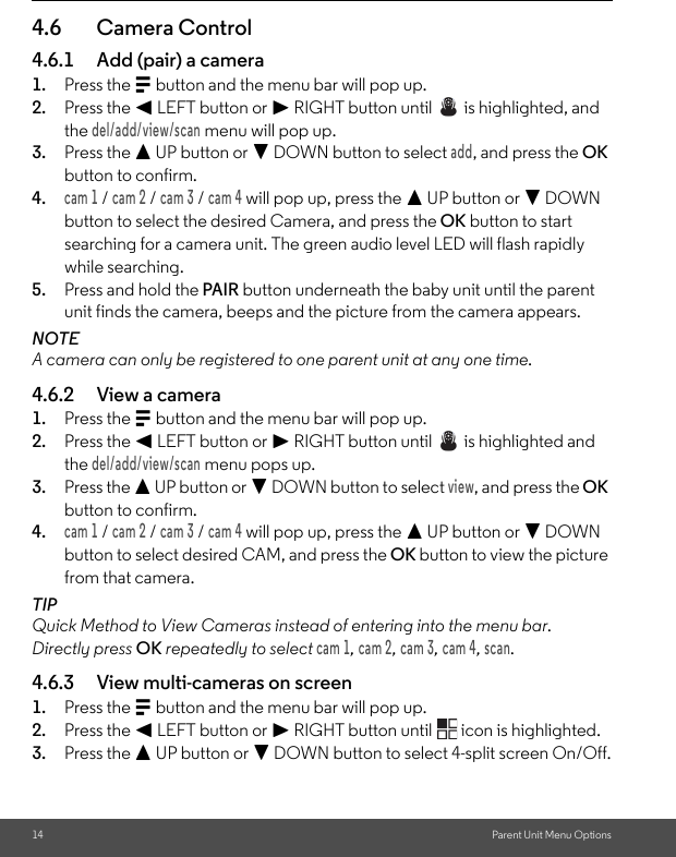 14 Parent Unit Menu Options4.6 Camera Control4.6.1 Add (pair) a camera1. Press the M button and the menu bar will pop up.2. Press the &lt; LEFT button or &gt; RIGHT button until   is highlighted, and the del/add/view/scan menu will pop up.3. Press the + UP button or - DOWN button to select add, and press the OK button to confirm.4.cam 1 / cam 2 / cam 3 / cam 4 will pop up, press the + UP button or - DOWN button to select the desired Camera, and press the OK button to start searching for a camera unit. The green audio level LED will flash rapidly while searching.5. Press and hold the PAIR button underneath the baby unit until the parent unit finds the camera, beeps and the picture from the camera appears.NOTEA camera can only be registered to one parent unit at any one time.4.6.2 View a camera1. Press the M button and the menu bar will pop up.2. Press the &lt; LEFT button or &gt; RIGHT button until   is highlighted and the del/add/view/scan menu pops up.3. Press the + UP button or - DOWN button to select view, and press the OK button to confirm.4.cam 1 / cam 2 / cam 3 / cam 4 will pop up, press the + UP button or - DOWN button to select desired CAM, and press the OK button to view the picture from that camera.TIPQuick Method to View Cameras instead of entering into the menu bar.Directly press OK repeatedly to select cam 1, cam 2, cam 3, cam 4, scan.4.6.3 View multi-cameras on screen1. Press the M button and the menu bar will pop up.2. Press the &lt; LEFT button or &gt; RIGHT button until   icon is highlighted.3. Press the + UP button or - DOWN button to select 4-split screen On/Off.