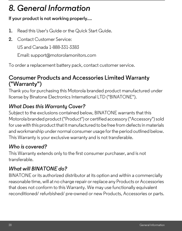 20 General Information8. General Informationlf your product is not working properly....1. Read this User&apos;s Guide or the Quick Start Guide.2. Contact Customer Service:To order a replacement battery pack, contact customer service.Consumer Products and Accessories Limited Warranty (&quot;Warranty&quot;)Thank you for purchasing this Motorola branded product manufactured under license by Binatone Electronics International LTD (&quot;BINATONE&quot;).What Does this Warranty Cover?Subject to the exclusions contained below, BINATONE warrants that this Motorola branded product (&quot;Product&quot;) or certified accessory (&quot;Accessory&quot;) sold for use with this product that it manufactured to be free from defects in materials and workmanship under normal consumer usage for the period outlined below. This Warranty is your exclusive warranty and is not transferable.Who is covered?This Warranty extends only to the first consumer purchaser, and is not transferable.What will BINATONE do?BINATONE or its authorized distributor at its option and within a commercially reasonable time, will at no charge repair or replace any Products or Accessories that does not conform to this Warranty. We may use functionally equivalent reconditioned/ refurbished/ pre-owned or new Products, Accessories or parts.US and Canada 1-888-331-3383Email: support@motorolamonitors.com