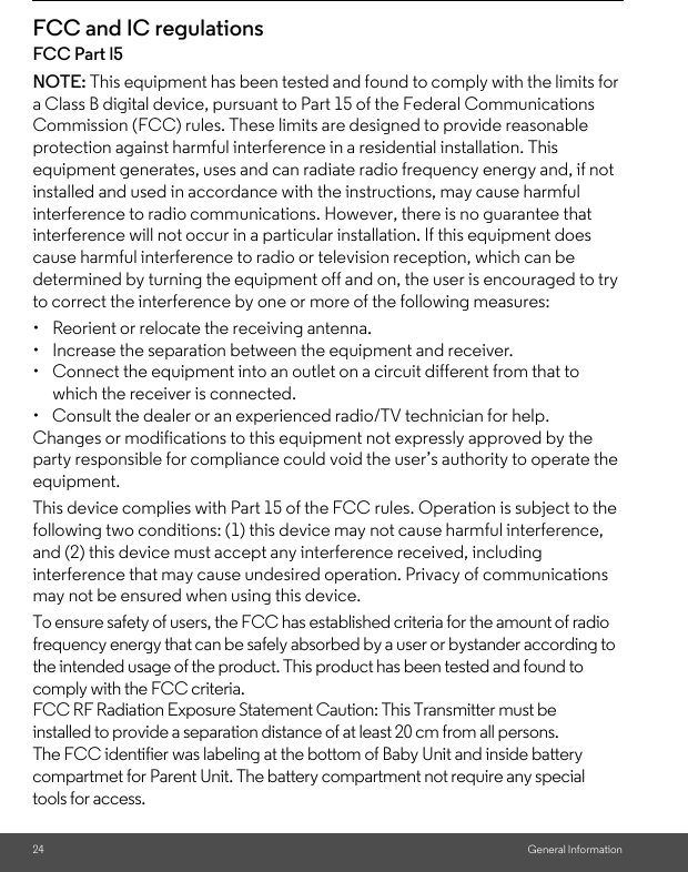 24 General InformationFCC and IC regulationsFCC Part l5NOTE: This equipment has been tested and found to comply with the limits for a Class B digital device, pursuant to Part 15 of the Federal Communications Commission (FCC) rules. These limits are designed to provide reasonable protection against harmful interference in a residential installation. This equipment generates, uses and can radiate radio frequency energy and, if not installed and used in accordance with the instructions, may cause harmful interference to radio communications. However, there is no guarantee that interference will not occur in a particular installation. If this equipment does cause harmful interference to radio or television reception, which can be determined by turning the equipment off and on, the user is encouraged to try to correct the interference by one or more of the following measures:• Reorient or relocate the receiving antenna.• Increase the separation between the equipment and receiver.• Connect the equipment into an outlet on a circuit different from that to which the receiver is connected.•  Consult the dealer or an experienced radio/TV technician for help.Changes or modifications to this equipment not expressly approved by the party responsible for compliance could void the user’s authority to operate the equipment.This device complies with Part 15 of the FCC rules. Operation is subject to the following two conditions: (1) this device may not cause harmful interference, and (2) this device must accept any interference received, including interference that may cause undesired operation. Privacy of communications may not be ensured when using this device.To ensure safety of users, the FCC has established criteria for the amount of radio frequency energy that can be safely absorbed by a user or bystander according to the intended usage of the product. This product has been tested and found to comply with the FCC criteria.FCC RF Radiation Exposure Statement Caution: This Transmitter must be installed to provide a separation distance of at least 20 cm from all persons. The FCC identifier was labeling at the bottom of Baby Unit and inside battery compartmet for Parent Unit. The battery compartment not require any special tools for access.