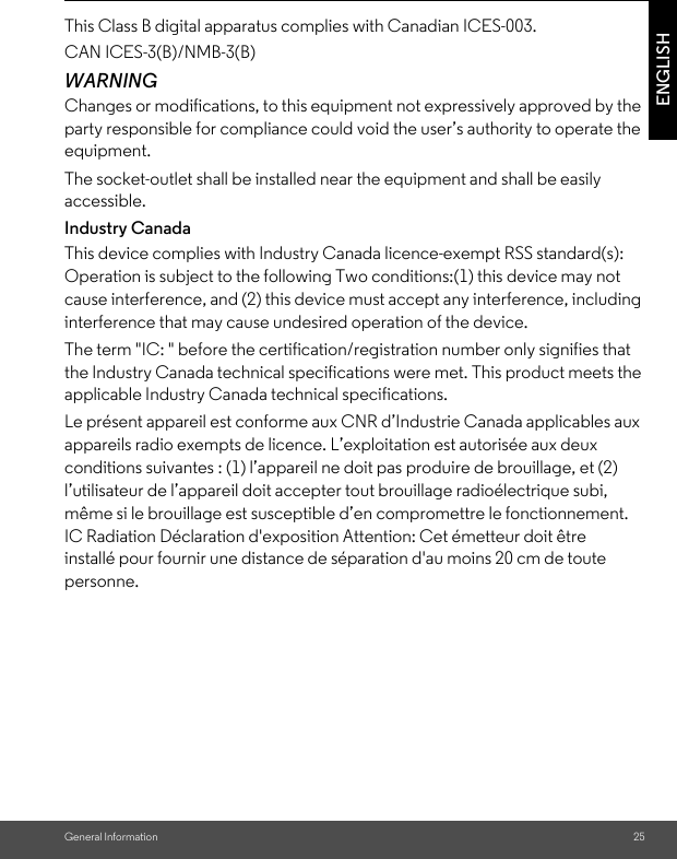 General Information 25ENGLISHWARNINGChanges or modifications, to this equipment not expressively approved by the party responsible for compliance could void the user’s authority to operate the equipment.The socket-outlet shall be installed near the equipment and shall be easily accessible.Industry CanadaThis device complies with Industry Canada licence-exempt RSS standard(s): Operation is subject to the following Two conditions:(1) this device may not cause interference, and (2) this device must accept any interference, including interference that may cause undesired operation of the device.The term &quot;IC: &quot; before the certification/registration number only signifies that the Industry Canada technical specifications were met. This product meets the applicable Industry Canada technical specifications.Le présent appareil est conforme aux CNR d’Industrie Canada applicables aux appareils radio exempts de licence. L’exploitation est autorisée aux deux conditions suivantes : (1) l’appareil ne doit pas produire de brouillage, et (2) l’utilisateur de l’appareil doit accepter tout brouillage radioélectrique subi, même si le brouillage est susceptible d’en compromettre le fonctionnement.IC Radiation Déclaration d&apos;exposition Attention: Cet émetteur doit être installé pour fournir une distance de séparation d&apos;au moins 20 cm de toute personne.This Class B digital apparatus complies with Canadian ICES-003.CAN ICES-3(B)/NMB-3(B)