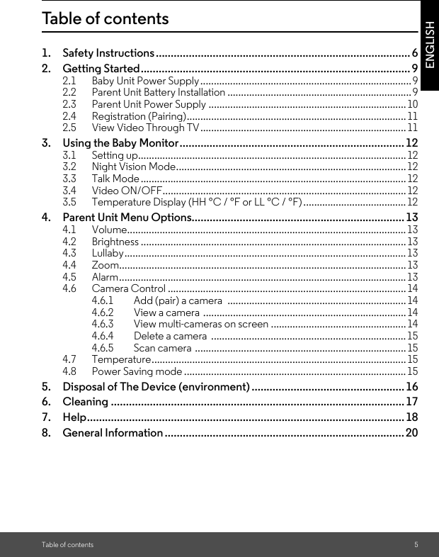 Table of contents 5ENGLISHTable of contents1. Safety Instructions..................................................................................... 62. Getting Started.......................................................................................... 92.1 Baby Unit Power Supply.............................................................................. 92.2 Parent Unit Battery Installation ....................................................................92.3 Parent Unit Power Supply .........................................................................102.4 Registration (Pairing)................................................................................. 112.5 View Video Through TV............................................................................113. Using the Baby Monitor........................................................................... 123.1 Setting up................................................................................................... 123.2 Night Vision Mode.....................................................................................123.3 Talk Mode..................................................................................................123.4 Video ON/OFF..........................................................................................123.5 Temperature Display (HH °C / °F or LL °C / °F)......................................124. Parent Unit Menu Options....................................................................... 134.1 Volume....................................................................................................... 134.2 Brightness ..................................................................................................134.3 Lullaby........................................................................................................134.4 Zoom.......................................................................................................... 134.5 Alarm..........................................................................................................134.6 Camera Control ........................................................................................ 144.6.1 Add (pair) a camera  .................................................................. 144.6.2 View a camera  ...........................................................................144.6.3 View multi-cameras on screen ..................................................144.6.4 Delete a camera  ........................................................................ 154.6.5 Scan camera ..............................................................................154.7 Temperature.............................................................................................. 154.8 Power Saving mode .................................................................................. 155. Disposal of The Device (environment) ................................................... 166. Cleaning .................................................................................................. 177. Help.......................................................................................................... 188. General Information ................................................................................ 20