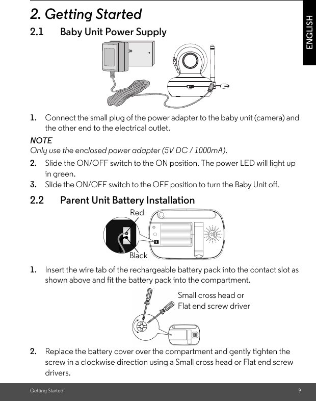 Getting Started 9ENGLISH2. Getting Started2.1 Baby Unit Power Supply1. Connect the small plug of the power adapter to the baby unit (camera) and the other end to the electrical outlet.NOTEOnly use the enclosed power adapter (5V DC / 1000mA).2. Slide the ON/OFF switch to the ON position. The power LED will light upin green.3. Slide the ON/OFF switch to the OFF position to turn the Baby Unit off.2.2 Parent Unit Battery Installation1. Insert the wire tab of the rechargeable battery pack into the contact slot asshown above and fit the battery pack into the compartment.2. Replace the battery cover over the compartment and gently tighten the screw in a clockwise direction using a Small cross head or Flat end screwdrivers.BlackRedSmall cross head or Flat end screw driver 