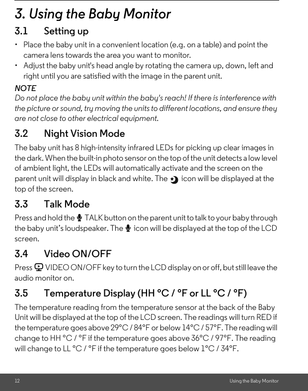 12 Using the Baby Monitor3. Using the Baby Monitor3.1 Setting up•  Place the baby unit in a convenient location (e.g. on a table) and point the camera lens towards the area you want to monitor.•  Adjust the baby unit&apos;s head angle by rotating the camera up, down, left and right until you are satisfied with the image in the parent unit.NOTEDo not place the baby unit within the baby&apos;s reach! If there is interference with the picture or sound, try moving the units to different locations, and ensure they are not close to other electrical equipment.3.2 Night Vision ModeThe baby unit has 8 high-intensity infrared LEDs for picking up clear images in the dark. When the built-in photo sensor on the top of the unit detects a low level of ambient light, the LEDs will automatically activate and the screen on the parent unit will display in black and white. The   icon will be displayed at the top of the screen.3.3 Talk ModePress and hold the T TALK button on the parent unit to talk to your baby through the baby unit’s loudspeaker. The T icon will be displayed at the top of the LCD screen.3.4 Video ON/OFFPress V VIDEO ON/OFF key to turn the LCD display on or off, but still leave the audio monitor on.3.5 Temperature Display (HH °C / °F or LL °C / °F)The temperature reading from the temperature sensor at the back of the Baby Unit will be displayed at the top of the LCD screen. The readings will turn RED if the temperature goes above 29°C / 84°F or below 14°C / 57°F. The reading will change to HH °C / °F if the temperature goes above 36°C / 97°F. The reading will change to LL °C / °F if the temperature goes below 1°C / 34°F.