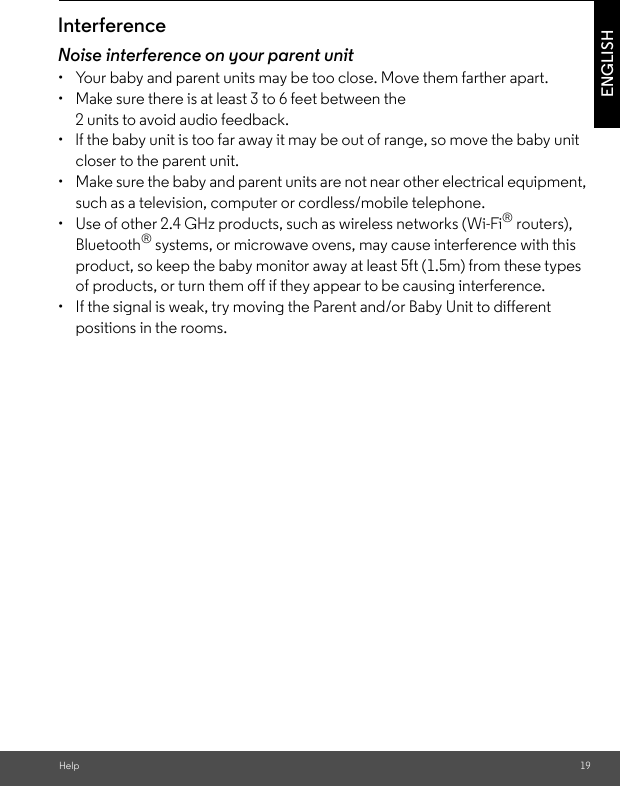 Help 19ENGLISHInterferenceNoise interference on your parent unit•  Your baby and parent units may be too close. Move them farther apart.•  Make sure there is at least 3 to 6 feet between the 2 units to avoid audio feedback.•  lf the baby unit is too far away it may be out of range, so move the baby unit closer to the parent unit.•  Make sure the baby and parent units are not near other electrical equipment, such as a television, computer or cordless/mobile telephone. •  Use of other 2.4 GHz products, such as wireless networks (Wi-Fi® routers), Bluetooth® systems, or microwave ovens, may cause interference with this product, so keep the baby monitor away at least 5ft (1.5m) from these types of products, or turn them off if they appear to be causing interference.•  If the signal is weak, try moving the Parent and/or Baby Unit to different positions in the rooms.
