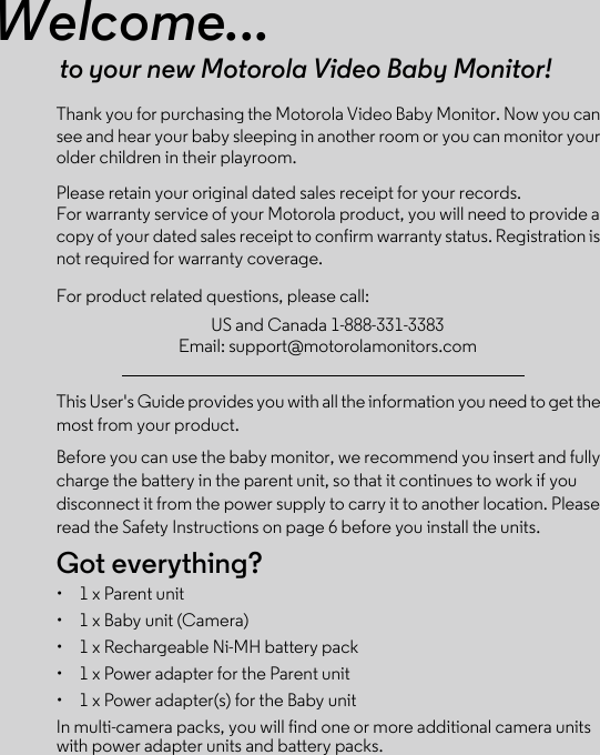 Welcome...to your new Motorola Video Baby Monitor!Thank you for purchasing the Motorola Video Baby Monitor. Now you can see and hear your baby sleeping in another room or you can monitor your older children in their playroom. Please retain your original dated sales receipt for your records. For warranty service of your Motorola product, you will need to provide a copy of your dated sales receipt to confirm warranty status. Registration is not required for warranty coverage. For product related questions, please call:This User&apos;s Guide provides you with all the information you need to get the most from your product.Before you can use the baby monitor, we recommend you insert and fully charge the battery in the parent unit, so that it continues to work if you disconnect it from the power supply to carry it to another location. Please read the Safety Instructions on page 6 before you install the units.Got everything?•  1 x Parent unit •  1 x Baby unit (Camera)•  1 x Rechargeable Ni-MH battery pack•  1 x Power adapter for the Parent unit •  1 x Power adapter(s) for the Baby unitIn multi-camera packs, you will find one or more additional camera units with power adapter units and battery packs.US and Canada 1-888-331-3383Email: support@motorolamonitors.com