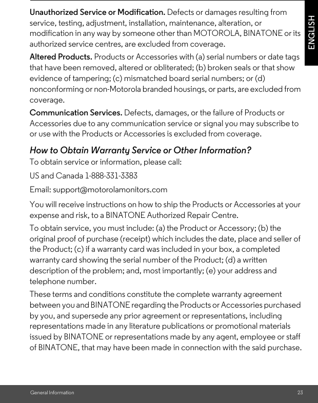 General Information 23ENGLISHUnauthorized Service or Modification. Defects or damages resulting from service, testing, adjustment, installation, maintenance, alteration, or modification in any way by someone other than MOTOROLA, BINATONE or its authorized service centres, are excluded from coverage. Altered Products. Products or Accessories with (a) serial numbers or date tags that have been removed, altered or obliterated; (b) broken seals or that show evidence of tampering; (c) mismatched board serial numbers; or (d) nonconforming or non-Motorola branded housings, or parts, are excluded from coverage. Communication Services. Defects, damages, or the failure of Products or Accessories due to any communication service or signal you may subscribe to or use with the Products or Accessories is excluded from coverage.How to Obtain Warranty Service or Other Information?To obtain service or information, please call:You will receive instructions on how to ship the Products or Accessories at your expense and risk, to a BINATONE Authorized Repair Centre.To obtain service, you must include: (a) the Product or Accessory; (b) the original proof of purchase (receipt) which includes the date, place and seller of the Product; (c) if a warranty card was included in your box, a completed warranty card showing the serial number of the Product; (d) a written description of the problem; and, most importantly; (e) your address and telephone number.These terms and conditions constitute the complete warranty agreement between you and BINATONE regarding the Products or Accessories purchased by you, and supersede any prior agreement or representations, including representations made in any literature publications or promotional materials issued by BINATONE or representations made by any agent, employee or staff of BINATONE, that may have been made in connection with the said purchase.US and Canada 1-888-331-3383Email: support@motorolamonitors.com