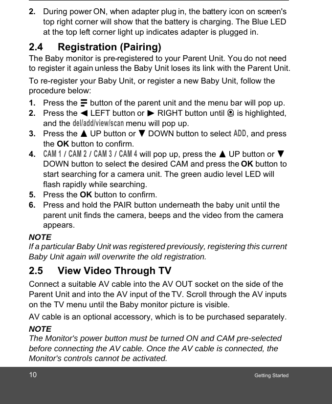 10 Getting Started2. During power ON, when adapter plug in, the battery icon on screen&apos;s top right corner will show that the battery is charging. The Blue LED at the top left corner light up indicates adapter is plugged in.2.4 Registration (Pairing)The Baby monitor is pre-registered to your Parent Unit. You do not need to register it again unless the Baby Unit loses its link with the Parent Unit.To re-register your Baby Unit, or register a new Baby Unit, follow the procedure below:1. Press the M button of the parent unit and the menu bar will pop up.2. Press the &lt; LEFT button or &gt; RIGHT button until C is highlighted, and the del/add/view/scan menu will pop up. 3. Press the + UP button or - DOWN button to select ADD, and press the OK button to confirm. 4.CAM 1 / CAM 2 / CAM 3 / CAM 4 will pop up, press the + UP button or - DOWN button to select the desired CAM and press the OK button to start searching for a camera unit. The green audio level LED will flash rapidly while searching. 5. Press the OK button to confirm.6. Press and hold the PAIR button underneath the baby unit until the parent unit finds the camera, beeps and the video from the camera appears.NOTEIf a particular Baby Unit was registered previously, registering this current Baby Unit again will overwrite the old registration.2.5 View Video Through TVConnect a suitable AV cable into the AV OUT socket on the side of the Parent Unit and into the AV input of the TV. Scroll through the AV inputs on the TV menu until the Baby monitor picture is visible.AV cable is an optional accessory, which is to be purchased separately.NOTEThe Monitor&apos;s power button must be turned ON and CAM pre-selected before connecting the AV cable. Once the AV cable is connected, the Monitor&apos;s controls cannot be activated.