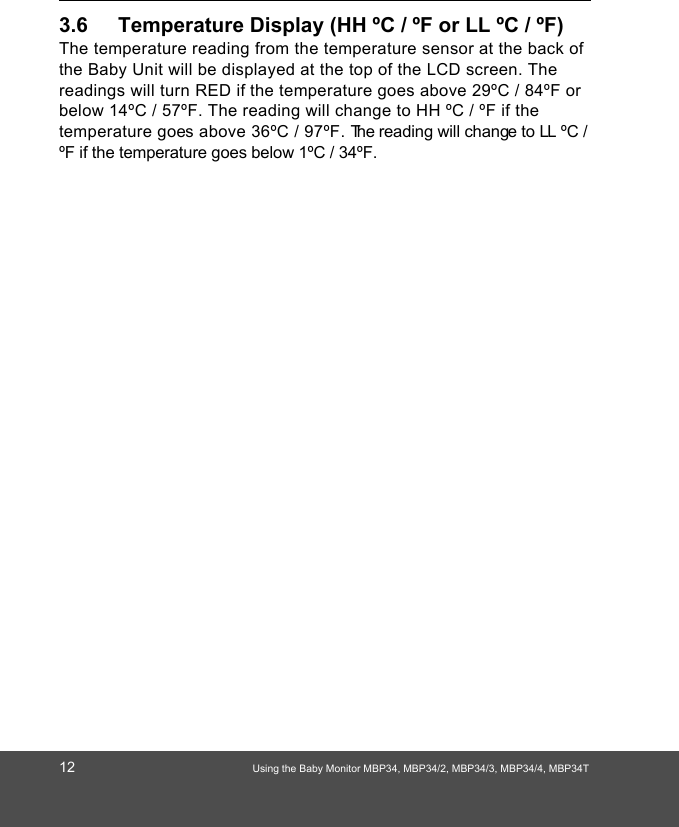 12 Using the Baby Monitor MBP34, MBP34/2, MBP34/3, MBP34/4, MBP34T3.6 Temperature Display (HH ºC / ºF or LL ºC / ºF)The temperature reading from the temperature sensor at the back of the Baby Unit will be displayed at the top of the LCD screen. The readings will turn RED if the temperature goes above 29ºC / 84ºF or below 14ºC / 57ºF. The reading will change to HH ºC / ºF if the temperature goes above 36ºC / 97ºF. The reading will change to LL ºC / ºF if the temperature goes below 1ºC / 34ºF.