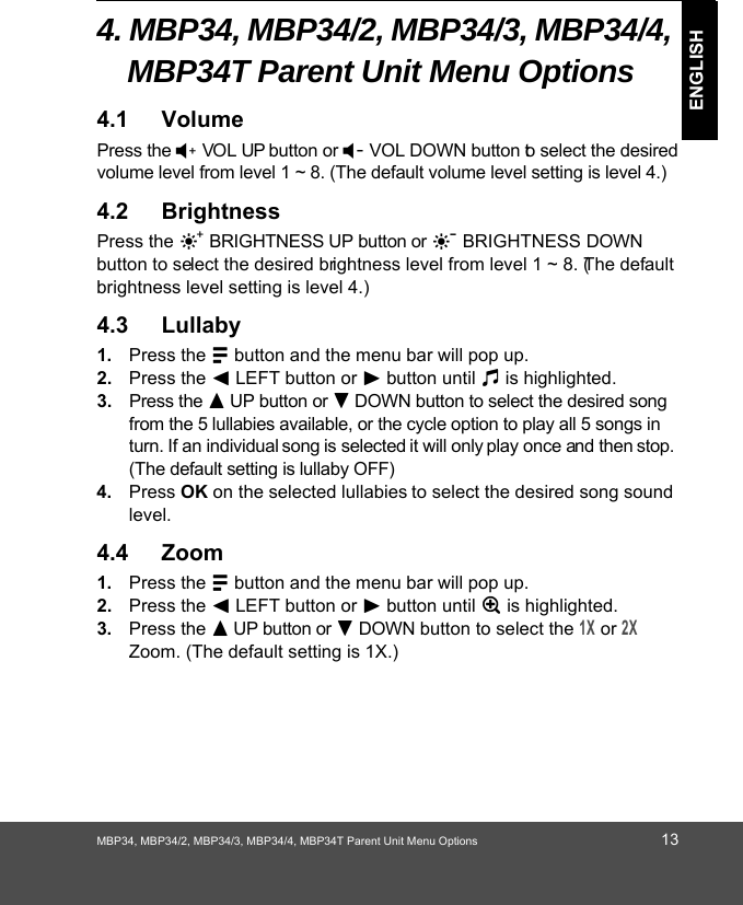 MBP34, MBP34/2, MBP34/3, MBP34/4, MBP34T Parent Unit Menu Options 13ENGLISH4. MBP34, MBP34/2, MBP34/3, MBP34/4, 0%37 Parent Unit0HQX2SWLRQV 4.1 VolumePress the ) VOL UP button or ( VOL DOWN button to select the desired volume level from level 1 ~ 8. (The default volume level setting is level 4.)4.2 BrightnessPress the ] BRIGHTNESS UP button or [ BRIGHTNESS DOWN button to select the desired brightness level from level 1 ~ 8. (The default brightness level setting is level 4.)4.3 Lullaby1. Press the M button and the menu bar will pop up. 2. Press the &lt; LEFT button or &gt; button until m is highlighted. 3. Press the + UP button or - DOWN button to select the desired song from the 5 lullabies available, or the cycle option to play all 5 songs in turn. If an individual song is selected it will only play once and then stop. (The default setting is lullaby OFF)4. Press OK on the selected lullabies to select the desired song sound level.4.4 Zoom1. Press the M button and the menu bar will pop up. 2. Press the &lt; LEFT button or &gt; button until Z is highlighted. 3. Press the + UP button or - DOWN button to select the 1X or 2X Zoom. (The default setting is 1X.)