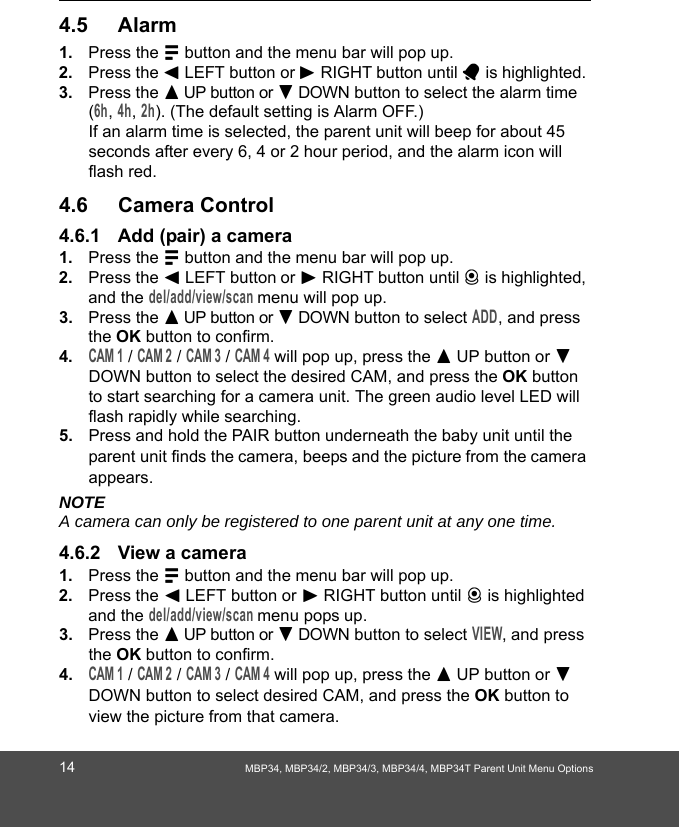 14 MBP34, MBP34/2, MBP34/3, MBP34/4, MBP34T Parent Unit Menu Options4.5 Alarm1. Press the M button and the menu bar will pop up. 2. Press the &lt; LEFT button or &gt; RIGHT button until A is highlighted. 3. Press the + UP button or - DOWN button to select the alarm time (6h, 4h, 2h). (The default setting is Alarm OFF.)If an alarm time is selected, the parent unit will beep for about 45 seconds after every 6, 4 or 2 hour period, and the alarm icon will flash red.4.6 Camera Control4.6.1 Add (pair) a camera1. Press the M button and the menu bar will pop up. 2. Press the &lt; LEFT button or &gt; RIGHT button until C is highlighted, and the del/add/view/scan menu will pop up. 3. Press the + UP button or - DOWN button to select ADD, and press the OK button to confirm.4.CAM 1 / CAM 2 / CAM 3 / CAM 4 will pop up, press the + UP button or - DOWN button to select the desired CAM, and press the OK button to start searching for a camera unit. The green audio level LED will flash rapidly while searching.5. Press and hold the PAIR button underneath the baby unit until the parent unit finds the camera, beeps and the picture from the camera appears.NOTEA camera can only be registered to one parent unit at any one time.4.6.2 View a camera1. Press the M button and the menu bar will pop up. 2. Press the &lt; LEFT button or &gt; RIGHT button until C is highlighted and the del/add/view/scan menu pops up. 3. Press the + UP button or - DOWN button to select VIEW, and press the OK button to confirm.4.CAM 1 / CAM 2 / CAM 3 / CAM 4 will pop up, press the + UP button or - DOWN button to select desired CAM, and press the OK button to view the picture from that camera.