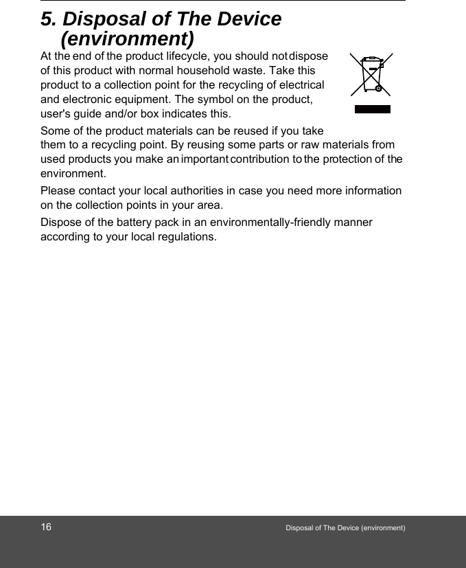 16 Disposal of The Device (environment)5. Disposal of The Device (environment)At the end of the product lifecycle, you should not dispose of this product with normal household waste. Take this product to a collection point for the recycling of electrical and electronic equipment. The symbol on the product, user&apos;s guide and/or box indicates this. Some of the product materials can be reused if you take them to a recycling point. By reusing some parts or raw materials from used products you make an important contribution to the protection of the environment. Please contact your local authorities in case you need more information on the collection points in your area. Dispose of the battery pack in an environmentally-friendly manner according to your local regulations.