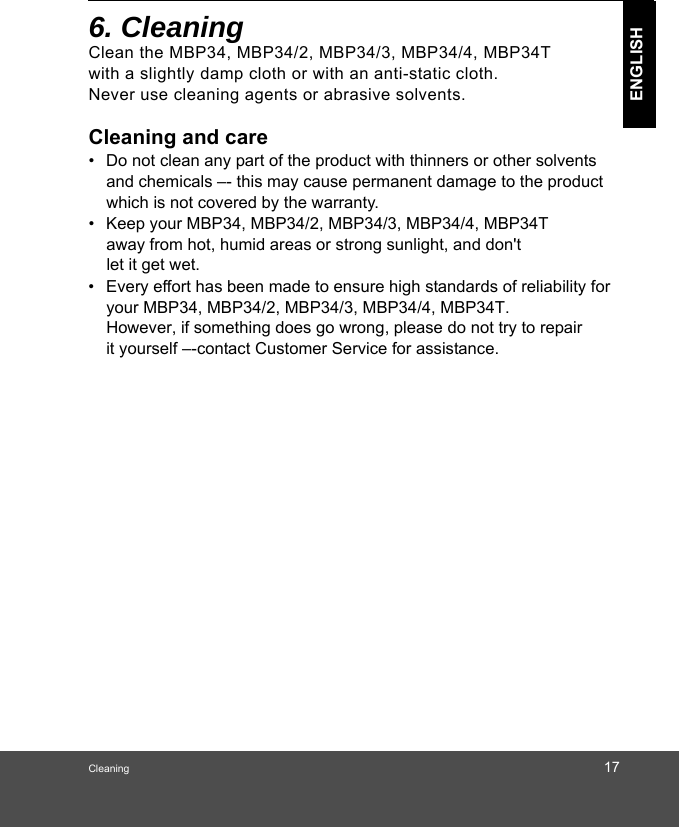 Cleaning 17ENGLISH6. Cleaning Clean the MBP34, MBP34/2, MBP34/3, MBP34/4, MBP34T   with a slightly damp cloth or with an anti-static cloth.  Never use cleaning agents or abrasive solvents.Cleaning and care•  Do not clean any part of the product with thinners or other solvents and chemicals –- this may cause permanent damage to the product which is not covered by the warranty.•  Keep your MBP34, MBP34/2, MBP34/3, MBP34/4, MBP34T  away from hot, humid areas or strong sunlight, and don&apos;t •  Every effort has been made to ensure high standards of reliability for your MBP34, MBP34/2, MBP34/3, MBP34/4, MBP34T. However, if something does go wrong, please do not try to repair  it yourself –-contact Customer Service for assistance.let it get wet.