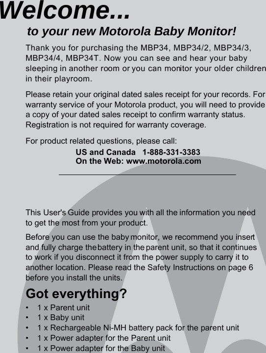 This User&apos;s Guide provides you with all the information you need to get the most from your product.Before you can use the baby monitor, we recommend you insert and fully charge the battery in the parent unit, so that it continues to work if you disconnect it from the power supply to carry it to another location. Please read the Safety Instructions on page 6 before you install the units.Got everything?•  1 x Parent unit•  1 x Baby unit•  1 x Rechargeable Ni-MH battery pack for the parent unit•  1 x Power adapter for the Parent unit•  1 x Power adapter for the Baby unitWelcome...to your new Motorola Baby Monitor!Thank you for purchasing the MBP34, MBP34/2, MBP34/3, MBP34/4, MBP34T. Now you can see and hear your babysleeping in another room or you can monitor your older childrenin their playroom. Please retain your original dated sales receipt for your records. For warranty service of your Motorola product, you will need to provide a copy of your dated sales receipt to confirm warranty status. Registration is not required for warranty coverage. For product related questions, please call:US and Canada 1-888-331-3383On the Web: www.motorola.com