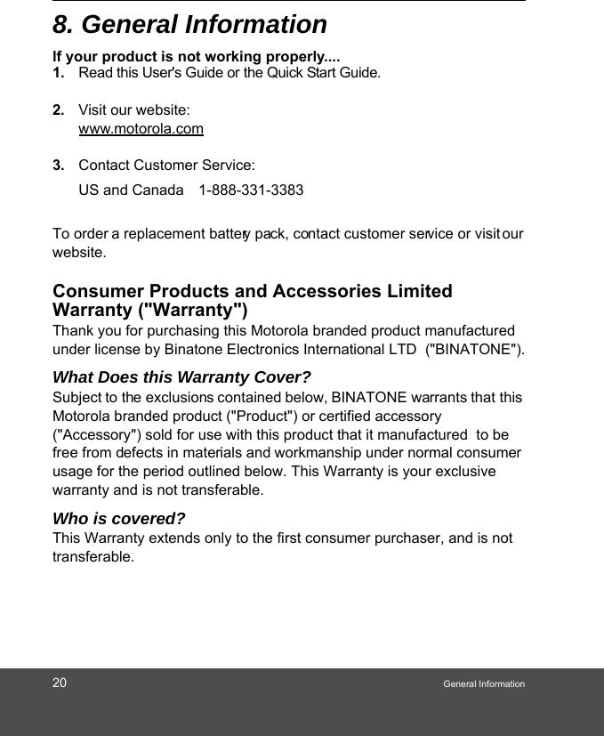 20 General Information8. General Informationlf your product is not working properly....1. Read this User&apos;s Guide or the Quick Start Guide. 2. Visit our website:www.motorola.com3. Contact Customer Service:To order a replacement battery pack, contact customer service or visit our website.Consumer Products and Accessories Limited Warranty (&quot;Warranty&quot;)Thank you for purchasing this Motorola branded product manufactured under license by Binatone Electronics International LTD  (&quot;BINATONE&quot;).What Does this Warranty Cover?Subject to the exclusions contained below, BINATONE warrants that this Motorola branded product (&quot;Product&quot;) or certified accessory (&quot;Accessory&quot;) sold for use with this product that it manufactured  to be free from defects in materials and workmanship under normal consumer usage for the period outlined below. This Warranty is your exclusive warranty and is not transferable.Who is covered?This Warranty extends only to the first consumer purchaser, and is not transferable.US and Canada 1-888-331-3383 