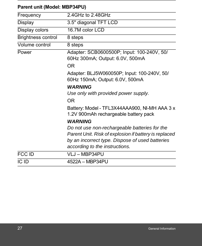 27 General InformationParent unit (Model: MBP34PU)Frequency 2.4GHz to 2.48GHzDisplay 3.5&quot; diagonal TFT LCDDisplay colors 16.7M color LCDBrightness control 8 stepsVolume control 8 stepsPower Adapter: SCB0600500P; Input: 100-240V, 50/60Hz 300mA; Output: 6.0V, 500mAORAdapter: BLJ5W060050P; Input: 100-240V, 50/60Hz 150mA; Output: 6.0V, 500mA WARNINGUse only with provided power supply.ORBattery: Model - TFL3X44AAA900, NI-MH AAA 3 x 1.2V 900mAh rechargeable battery packWARNINGDo not use non-rechargeable batteries for the Parent Unit. Risk of explosion if battery is replaced by an incorrect type. Dispose of used batteries according to the instructions.FCC ID VLJ – MBP34PU IC ID  4522A – MBP34PU