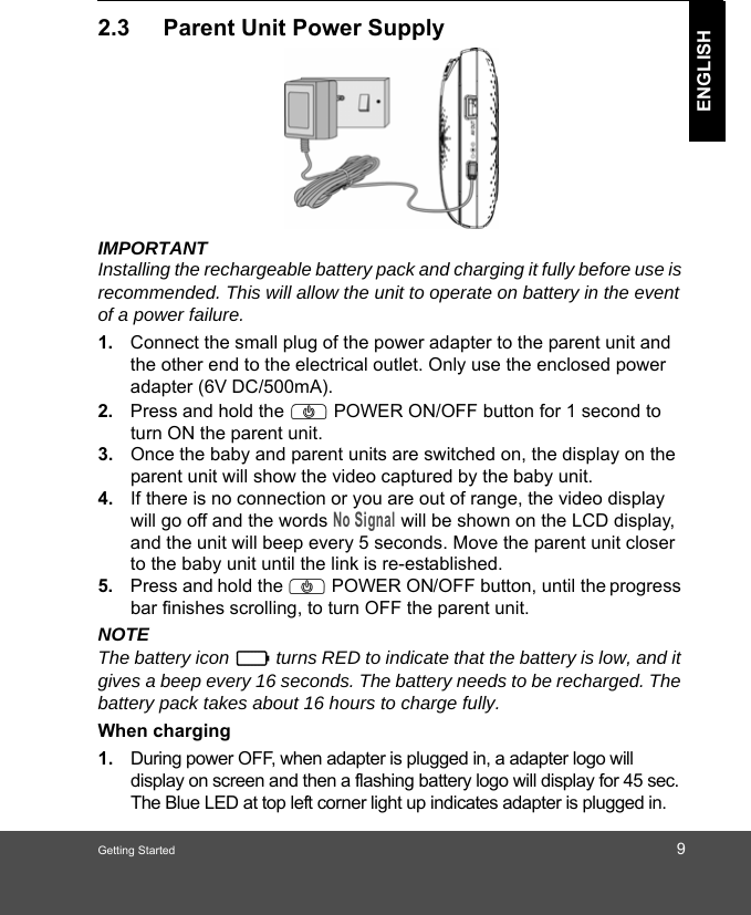 Getting Started 9ENGLISH2.3 Parent Unit Power SupplyIMPORTANTInstalling the rechargeable battery pack and charging it fully before use is recommended. This will allow the unit to operate on battery in the event of a power failure.1. Connect the small plug of the power adapter to the parent unit and the other end to the electrical outlet. Only use the enclosed power adapter (6V DC/500mA).2. Press and hold the P POWER ON/OFF button for 1 second to turn ON the parent unit.3. Once the baby and parent units are switched on, the display on the parent unit will show the video captured by the baby unit.4. If there is no connection or you are out of range, the video display will go off and the words No Signal will be shown on the LCD display, and the unit will beep every 5 seconds. Move the parent unit closer to the baby unit until the link is re-established.5. Press and hold the P POWER ON/OFF button, until the progress bar finishes scrolling, to turn OFF the parent unit.NOTEThe battery icon   turns RED to indicate that the battery is low, and it gives a beep every 16 seconds. The battery needs to be recharged. The battery pack takes about 16 hours to charge fully.When charging1. During power OFF, when adapter is plugged in, a adapter logo will display on screen and then a flashing battery logo will display for 45 sec. The Blue LED at top left corner light up indicates adapter is plugged in.0