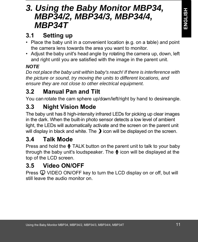 Using the Baby Monitor MBP34, MBP34/2, MBP34/3, MBP34/4, MBP34T 11ENGLISH3. Using the Baby Monitor MBP34, MBP34/2, MBP34/3, MBP34/4, 0%373.1 Setting up•  Place the baby unit in a convenient location (e.g. on a table) and point the camera lens towards the area you want to monitor.•  Adjust the baby unit&apos;s head angle by rotating the camera up, down, left and right until you are satisfied with the image in the parent unit.NOTEDo not place the baby unit within baby&apos;s reach! If there is interference with the picture or sound, try moving the units to different locations, and ensure they are not close to other electrical equipment.3.2 Manual Pan and TiltYou can rotate the cam sphere up/down/left/right by hand to desire angle.3.3 Night Vision ModeThe baby unit has 8 high-intensity infrared LEDs for picking up clear images in the dark. When the built-in photo sensor detects a low level of ambient light, the LEDs will automatically activate and the screen on the parent unit will display in black and white. The N icon will be displayed on the screen.3.4 Talk ModePress and hold the T TALK button on the parent unit to talk to your baby through the baby unit&apos;s loudspeaker. The T icon will be displayed at the top of the LCD screen.3.5 Video ON/OFFPress V VIDEO ON/OFF key to turn the LCD display on or off, but will still leave the audio monitor on.