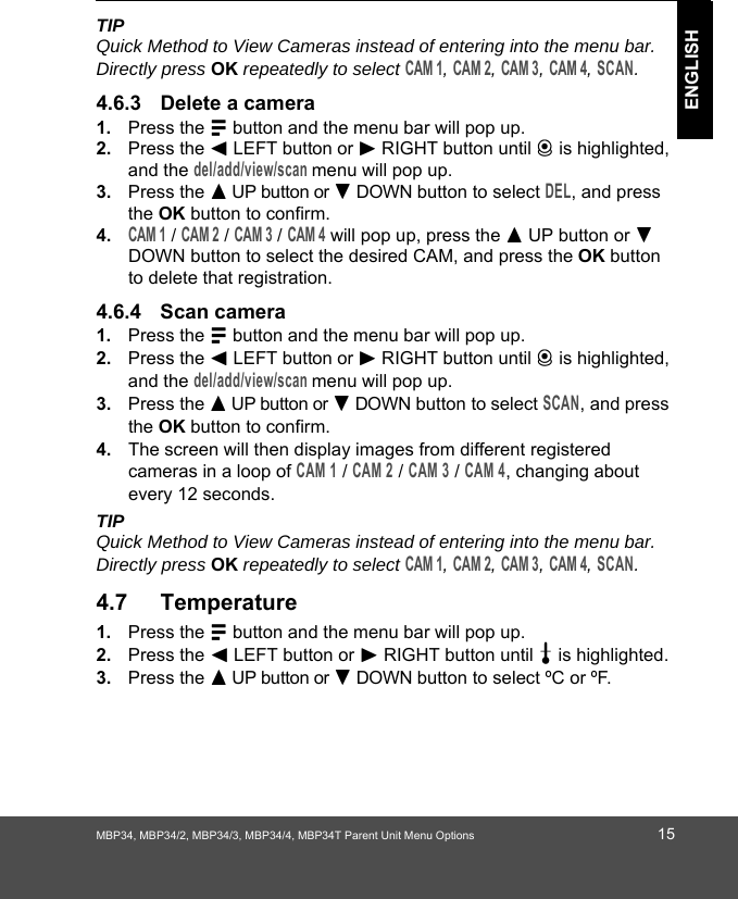 MBP34, MBP34/2, MBP34/3, MBP34/4, MBP34T Parent Unit Menu Options 15ENGLISHTIPQuick Method to View Cameras instead of entering into the menu bar. Directly press OK repeatedly to select CAM 1, CAM 2, CAM 3, CAM 4, SCAN.4.6.3 Delete a camera1. Press the M button and the menu bar will pop up. 2. Press the &lt; LEFT button or &gt; RIGHT button until C is highlighted, and the del/add/view/scan menu will pop up. 3. Press the + UP button or - DOWN button to select DEL, and press the OK button to confirm.4.CAM 1 / CAM 2 / CAM 3 / CAM 4 will pop up, press the + UP button or - DOWN button to select the desired CAM, and press the OK button to delete that registration.4.6.4 Scan camera1. Press the M button and the menu bar will pop up. 2. Press the &lt; LEFT button or &gt; RIGHT button until C is highlighted, and the del/add/view/scan menu will pop up. 3. Press the + UP button or - DOWN button to select SCAN, and press the OK button to confirm.4. The screen will then display images from different registered cameras in a loop of CAM 1 / CAM 2 / CAM 3 / CAM 4, changing about every 12 seconds.TIPQuick Method to View Cameras instead of entering into the menu bar. Directly press OK repeatedly to select CAM 1, CAM 2, CAM 3, CAM 4, SCAN.4.7 Temperature1. Press the M button and the menu bar will pop up. 2. Press the &lt; LEFT button or &gt; RIGHT button until t is highlighted. 3. Press the + UP button or - DOWN button to select ºC or ºF. 