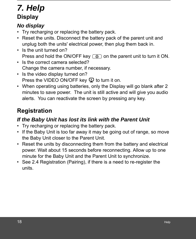 18 Help7. HelpDisplayNo display•  Try recharging or replacing the battery pack.•  Reset the units. Disconnect the battery pack of the parent unit and unplug both the units&apos; electrical power, then plug them back in.•  Is the unit turned on?Press and hold the ON/OFF key P on the parent unit to turn it ON.•  Is the correct camera selected?Change the camera number, if necessary.•  Is the video display turned on?Press the VIDEO ON/OFF key V to turn it on.•  When operating using batteries, only the Display will go blank after 2 minutes to save power.  The unit is still active and will give you audio alerts.  You can reactivate the screen by pressing any key. RegistrationIf the Baby Unit has lost its link with the Parent Unit•  Try recharging or replacing the battery pack.•  If the Baby Unit is too far away it may be going out of range, so move the Baby Unit closer to the Parent Unit.•  Reset the units by disconnecting them from the battery and electrical power. Wait about 15 seconds before reconnecting. Allow up to one minute for the Baby Unit and the Parent Unit to synchronize.•  See 2.4 Registration (Pairing), if there is a need to re-register the units. 