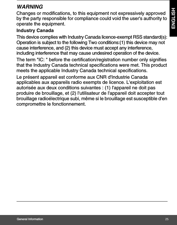 General Information ENGLISHWARNINGChanges or modifications, to this equipment not expressively approved by the party responsible for compliance could void the user&apos;s authority to operate the equipment.Industry CanadaThis device complies with Industry Canada licence-exempt RSS standard(s): Operation is subject to the following Two conditions:(1) this device may not cause interference, and (2) this device must accept any interference, including interference that may cause undesired operation of the device.The term &quot;IC: &quot; before the certification/registration number only signifies that the Industry Canada technical specifications were met. This product meets the applicable Industry Canada technical specifications.Le présent appareil est conforme aux CNR d&apos;Industrie Canada applicables aux appareils radio exempts de licence. L&apos;exploitation est autorisée aux deux conditions suivantes : (1) l&apos;appareil ne doit pas produire de brouillage, et (2) l&apos;utilisateur de l&apos;appareil doit accepter tout brouillage radioélectrique subi, même si le brouillage est susceptible d&apos;en compromettre le fonctionnement.