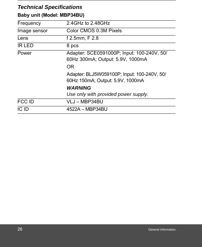 26 General InformationTechnical SpecificationsBaby unit (Model: MBP34BU)Frequency 2.4GHz to 2.48GHzImage sensor Color CMOS 0.3M PixelsLens f 2.5mm, F 2.8IR LED 8 pcsPower Adapter: SCE0591000P; Input: 100-240V, 50/60Hz 300mA; Output: 5.9V, 1000mAORAdapter: BLJ5W059100P; Input: 100-240V, 50/60Hz 150mA; Output: 5.9V, 1000mA WARNINGUse only with provided power supply.FCC ID VLJ – MBP34BU IC ID  4522A – MBP34BU