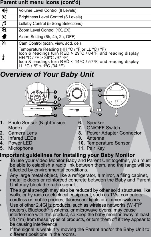 1. Photo Sensor (Night Vision Mode)2. Camera Lens3. Infared LEDs4. Power LED5. Microphone6. Speaker7. ON/OFF Switch8. Power Adapter Connector9. Antenna10. Temperature Sensor11. Pair KeyImportant guidelines for installing your Baby Monitor•  To use your Video Monitor Baby and Parent Unit together, you must be able to establish a radio link between them, and the range will be affected by environmental conditions.•  Any large metal object, like a refrigerator, a mirror, a filing cabinet, metallic doors or reinforced concrete between the Baby and Parent Unit may block the radio signal.•  The signal strength may also be reduced by other solid structures, like walls, or by radio or electrical equipment, such as TVs, computers, cordless or mobile phones, fluorescent lights or dimmer switches.•  Use of other 2.4GHz products, such as wireless networks (Wi-Fi® routers), Bluetooth® systems, or microwave ovens, may cause interference with this product, so keep the baby monitor away at least 5ft (1m) from these types of products, or turn them off if they appear to be causing interference.•  If the signal is weak, try moving the Parent and/or the Baby Unit to different positions in the rooms.Parent unit menu icons (cont’d)Overview of Your Baby Unit*Volume Level Control (8 Levels)&amp;Brightness Level Control (8 Levels)mLullaby Control (5 Song Selections)ZZoom Level Control (1X, 2X)AAlarm Setting (6h, 4h, 2h, OFF)CCam Control (scan, view, add, del)tTemperature Reading (HH ºC / ºF or LL ºC / ºF)Icon &amp; readings turn RED &gt; 29ºC / 84ºF, and reading displayHH ºC / ºF &gt; 36ºC /97 ºF)Icon &amp; readings turn RED &lt; 14ºC / 57ºF, and reading displayLL ºC / ºF &lt; 1ºC /34 ºF)1911108236547