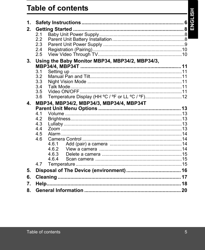 Table of contents 5ENGLISHTable of contents1. Safety Instructions ......................................................................... 62. Getting Started ............................................................................... 82.1 Baby Unit Power Supply.................................................................82.2 Parent Unit Battery Installation.......................................................82.3 Parent Unit Power Supply ..............................................................92.4 Registration (Pairing)....................................................................102.5 View Video Through TV................................................................103. Using the Baby Monitor MBP34, MBP34/2, MBP34/3, MBP34/4, MBP34T ....................................................... 113.1 Setting up .....................................................................................113.2 Manual Pan and Tilt......................................................................113.3 Night Vision Mode ........................................................................113.4 Talk Mode.....................................................................................113.5 Video ON/OFF..............................................................................113.6 Temperature Display (HH ºC / ºF or LL ºC / ºF)............................124. MBP34, MBP34/2, MBP34/3, MBP34/4, MBP34T Parent Unit Menu Options ........................................................... 134.1 Volume .........................................................................................134.2 Brightness.....................................................................................134.3 Lullaby ..........................................................................................134.4 Zoom ............................................................................................134.5 Alarm ............................................................................................144.6 Camera Control ............................................................................144.6.1 Add (pair) a camera  .......................................................144.6.2 View a camera  ...............................................................144.6.3 Delete a camera .............................................................154.6.4 Scan camera ..................................................................154.7 Temperature .................................................................................155. Disposal of The Device (environment) ....................................... 166. Cleaning ........................................................................................ 177. Help................................................................................................ 188. General Information ..................................................................... 20