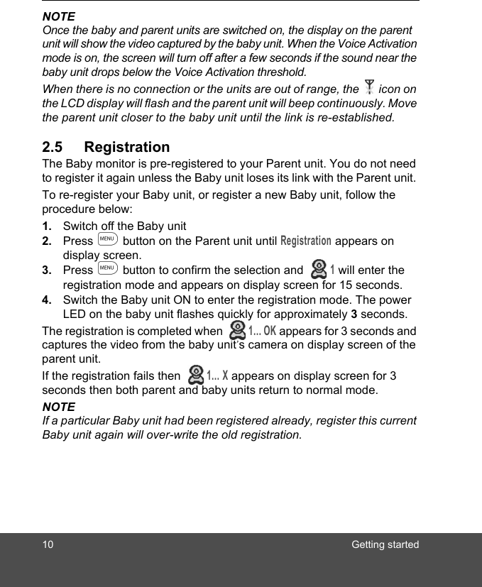 10 Getting startedNOTEOnce the baby and parent units are switched on, the display on the parent unit will show the video captured by the baby unit. When the Voice Activation mode is on, the screen will turn off after a few seconds if the sound near the baby unit drops below the Voice Activation threshold.When there is no connection or the units are out of range, the icon on the LCD display will flash and the parent unit will beep continuously. Move the parent unit closer to the baby unit until the link is re-established.2.5 RegistrationThe Baby monitor is pre-registered to your Parent unit. You do not need to register it again unless the Baby unit loses its link with the Parent unit. To re-register your Baby unit, or register a new Baby unit, follow the procedure below:1. Switch off the Baby unit2. Press m button on the Parent unit until Registration appears on display screen.3. Press m button to confirm the selection and   1 will enter the registration mode and appears on display screen for 15 seconds.4. Switch the Baby unit ON to enter the registration mode. The power LED on the baby unit flashes quickly for approximately 3 seconds.The registration is completed when   1… OK appears for 3 seconds and captures the video from the baby unit’s camera on display screen of the parent unit.If the registration fails then  1… X appears on display screen for 3 seconds then both parent and baby units return to normal mode.NOTEIf a particular Baby unit had been registered already, register this current Baby unit again will over-write the old registration.