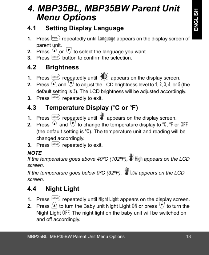 MBP35BL, MBP35BW Parent Unit Menu Options 13ENGLISH4. MBP35BL, MBP35BW Parent Unit Menu Options4.1 Setting Display Language1. Press m repeatedly until Language appears on the display screen of parent unit.2. Press &lt; or &gt; to select the language you want 3. Press m button to confirm the selection.4.2 Brightness1. Press m repeatedly until   appears on the display screen. 2. Press &lt; and &gt; to adjust the LCD brightness level to 1, 2, 3, 4, or 5 (the default setting is 3). The LCD brightness will be adjusted accordingly.3. Press m repeatedly to exit.4.3 Temperature Display (ºC or ºF)1. Press m repeatedly until   appears on the display screen.2. Press &lt; and &gt; to change the temperature display to ºC, ºF or OFF (the default setting is ºC). The temperature unit and reading will be changed accordingly. 3. Press m repeatedly to exit.NOTEIf the temperature goes above 40ºC (102ºF),High appears on the LCD screen.If the temperature goes below 0ºC (32ºF), Low appears on the LCD screen.4.4 Night Light1. Press m repeatedly until Night Light appears on the display screen.2. Press &lt; to turn the Baby unit Night Light ON or press &gt; to turn the Night Light OFF. The night light on the baby unit will be switched on and off accordingly.