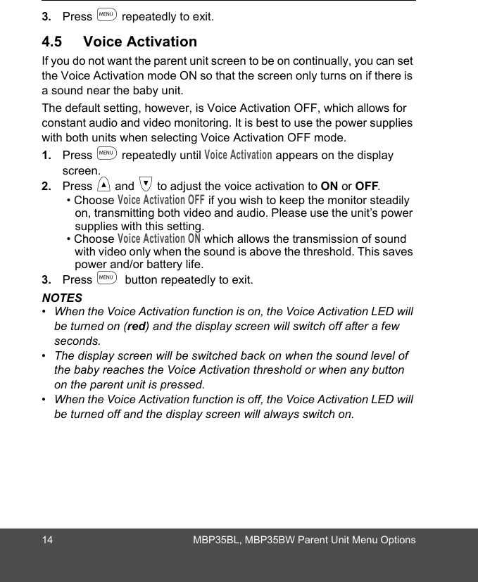 14 MBP35BL, MBP35BW Parent Unit Menu Options3. Press m repeatedly to exit.4.5 Voice ActivationIf you do not want the parent unit screen to be on continually, you can set the Voice Activation mode ON so that the screen only turns on if there is a sound near the baby unit. The default setting, however, is Voice Activation OFF, which allows for constant audio and video monitoring. It is best to use the power supplies with both units when selecting Voice Activation OFF mode.1. Press m repeatedly until Voice Activation appears on the display screen.2. Press &lt; and &gt; to adjust the voice activation to ON or OFF.• Choose Voice Activation OFF if you wish to keep the monitor steadily on, transmitting both video and audio. Please use the unit’s power supplies with this setting.• Choose Voice Activation ON which allows the transmission of sound with video only when the sound is above the threshold. This saves power and/or battery life.3. Press m  button repeatedly to exit.NOTES•  When the Voice Activation function is on, the Voice Activation LED will be turned on (red) and the display screen will switch off after a few seconds. •  The display screen will be switched back on when the sound level of the baby reaches the Voice Activation threshold or when any button on the parent unit is pressed.•  When the Voice Activation function is off, the Voice Activation LED will be turned off and the display screen will always switch on.