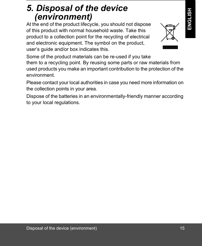 Disposal of the device (environment) 15ENGLISH5. Disposal of the device (environment)At the end of the product lifecycle, you should not dispose of this product with normal household waste. Take this product to a collection point for the recycling of electrical and electronic equipment. The symbol on the product, user’s guide and/or box indicates this.Some of the product materials can be re-used if you take them to a recycling point. By reusing some parts or raw materials from used products you make an important contribution to the protection of the environment.Please contact your local authorities in case you need more information on the collection points in your area.Dispose of the batteries in an environmentally-friendly manner according to your local regulations.