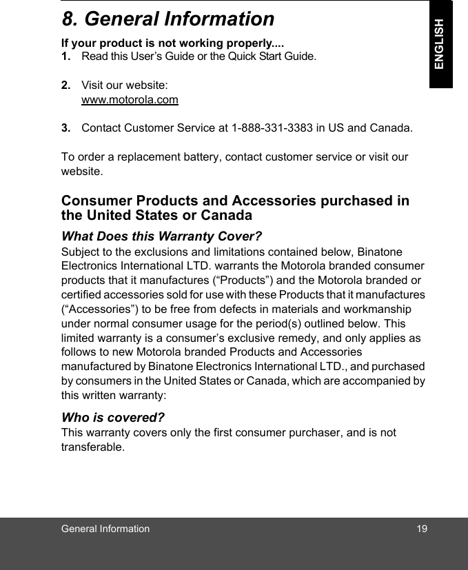 General Information 19ENGLISH8. General InformationIf your product is not working properly....1. Read this User’s Guide or the Quick Start Guide. 2. Visit our website:www.motorola.com3. Contact Customer Service at 1-888-331-3383 in US and Canada.To order a replacement battery, contact customer service or visit our website.Consumer Products and Accessories purchased in the United States or CanadaWhat Does this Warranty Cover?Subject to the exclusions and limitations contained below, Binatone Electronics International LTD. warrants the Motorola branded consumer products that it manufactures (“Products”) and the Motorola branded or certified accessories sold for use with these Products that it manufactures (“Accessories”) to be free from defects in materials and workmanship under normal consumer usage for the period(s) outlined below. This limited warranty is a consumer’s exclusive remedy, and only applies as follows to new Motorola branded Products and Accessories manufactured by Binatone Electronics International LTD., and purchased by consumers in the United States or Canada, which are accompanied by this written warranty:Who is covered?This warranty covers only the first consumer purchaser, and is not transferable. 