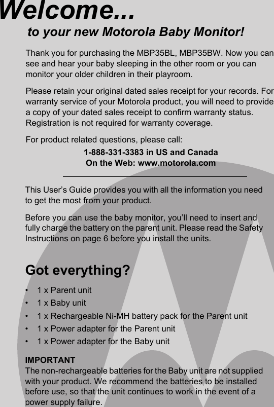 This User’s Guide provides you with all the information you need to get the most from your product.Before you can use the baby monitor, you’ll need to insert and fully charge the battery on the parent unit. Please read the Safety Instructions on page 6 before you install the units.Got everything?•  1 x Parent unit•  1 x Baby unit•  1 x Rechargeable Ni-MH battery pack for the Parent unit•  1 x Power adapter for the Parent unit•  1 x Power adapter for the Baby unitIMPORTANTThe non-rechargeable batteries for the Baby unit are not supplied with your product. We recommend the batteries to be installed before use, so that the unit continues to work in the event of a power supply failure.Welcome...to your new Motorola Baby Monitor!Thank you for purchasing the MBP35BL, MBP35BW. Now you can see and hear your baby sleeping in the other room or you can monitor your older children in their playroom.Please retain your original dated sales receipt for your records. For warranty service of your Motorola product, you will need to provide a copy of your dated sales receipt to confirm warranty status. Registration is not required for warranty coverage.For product related questions, please call:1-888-331-3383 in US and CanadaOn the Web: www.motorola.com