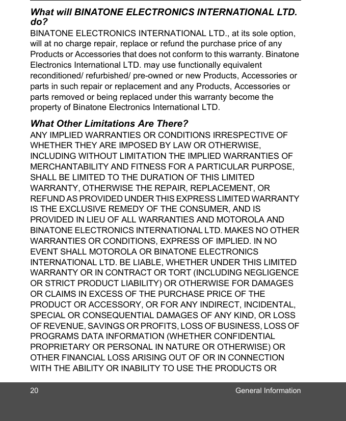 20 General InformationWhat will BINATONE ELECTRONICS INTERNATIONAL LTD. do?BINATONE ELECTRONICS INTERNATIONAL LTD., at its sole option, will at no charge repair, replace or refund the purchase price of any Products or Accessories that does not conform to this warranty. Binatone Electronics International LTD. may use functionally equivalent reconditioned/ refurbished/ pre-owned or new Products, Accessories or parts in such repair or replacement and any Products, Accessories or parts removed or being replaced under this warranty become the property of Binatone Electronics International LTD.What Other Limitations Are There?ANY IMPLIED WARRANTIES OR CONDITIONS IRRESPECTIVE OF WHETHER THEY ARE IMPOSED BY LAW OR OTHERWISE, INCLUDING WITHOUT LIMITATION THE IMPLIED WARRANTIES OF MERCHANTABILITY AND FITNESS FOR A PARTICULAR PURPOSE, SHALL BE LIMITED TO THE DURATION OF THIS LIMITED WARRANTY, OTHERWISE THE REPAIR, REPLACEMENT, OR REFUND AS PROVIDED UNDER THIS EXPRESS LIMITED WARRANTY IS THE EXCLUSIVE REMEDY OF THE CONSUMER, AND IS PROVIDED IN LIEU OF ALL WARRANTIES AND MOTOROLA AND BINATONE ELECTRONICS INTERNATIONAL LTD. MAKES NO OTHER WARRANTIES OR CONDITIONS, EXPRESS OF IMPLIED. IN NO EVENT SHALL MOTOROLA OR BINATONE ELECTRONICS INTERNATIONAL LTD. BE LIABLE, WHETHER UNDER THIS LIMITED WARRANTY OR IN CONTRACT OR TORT (INCLUDING NEGLIGENCE OR STRICT PRODUCT LIABILITY) OR OTHERWISE FOR DAMAGES OR CLAIMS IN EXCESS OF THE PURCHASE PRICE OF THE PRODUCT OR ACCESSORY, OR FOR ANY INDIRECT, INCIDENTAL, SPECIAL OR CONSEQUENTIAL DAMAGES OF ANY KIND, OR LOSS OF REVENUE, SAVINGS OR PROFITS, LOSS OF BUSINESS, LOSS OF PROGRAMS DATA INFORMATION (WHETHER CONFIDENTIAL PROPRIETARY OR PERSONAL IN NATURE OR OTHERWISE) OR OTHER FINANCIAL LOSS ARISING OUT OF OR IN CONNECTION WITH THE ABILITY OR INABILITY TO USE THE PRODUCTS OR 