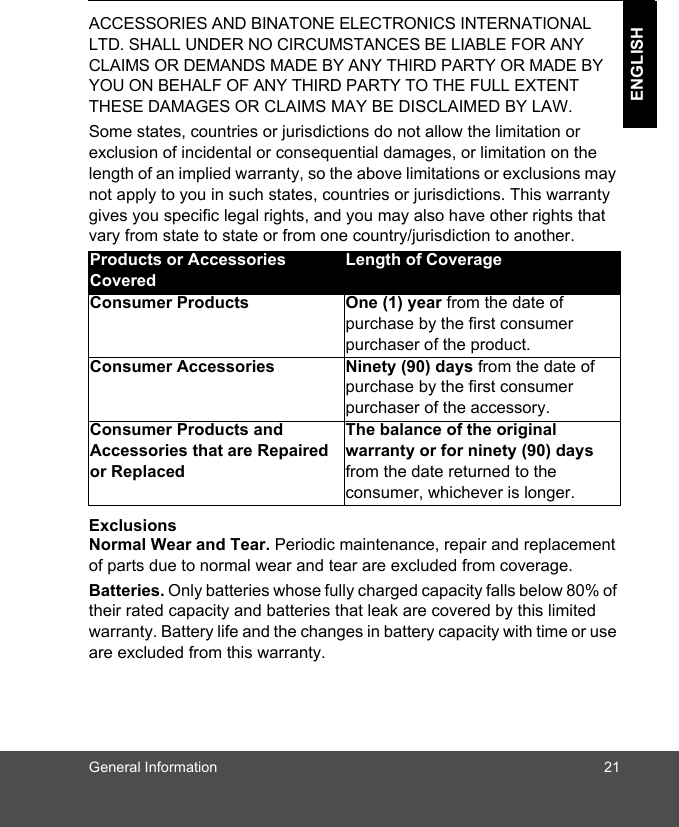 General Information 21ENGLISHACCESSORIES AND BINATONE ELECTRONICS INTERNATIONAL LTD. SHALL UNDER NO CIRCUMSTANCES BE LIABLE FOR ANY CLAIMS OR DEMANDS MADE BY ANY THIRD PARTY OR MADE BY YOU ON BEHALF OF ANY THIRD PARTY TO THE FULL EXTENT THESE DAMAGES OR CLAIMS MAY BE DISCLAIMED BY LAW.Some states, countries or jurisdictions do not allow the limitation or exclusion of incidental or consequential damages, or limitation on the length of an implied warranty, so the above limitations or exclusions may not apply to you in such states, countries or jurisdictions. This warranty gives you specific legal rights, and you may also have other rights that vary from state to state or from one country/jurisdiction to another.ExclusionsNormal Wear and Tear. Periodic maintenance, repair and replacement of parts due to normal wear and tear are excluded from coverage.Batteries. Only batteries whose fully charged capacity falls below 80% of their rated capacity and batteries that leak are covered by this limited warranty. Battery life and the changes in battery capacity with time or use are excluded from this warranty. Products or Accessories CoveredLength of CoverageConsumer Products  One (1) year from the date of purchase by the first consumer purchaser of the product.Consumer Accessories  Ninety (90) days from the date of purchase by the first consumer purchaser of the accessory.Consumer Products and Accessories that are Repaired or ReplacedThe balance of the original warranty or for ninety (90) days from the date returned to the consumer, whichever is longer.