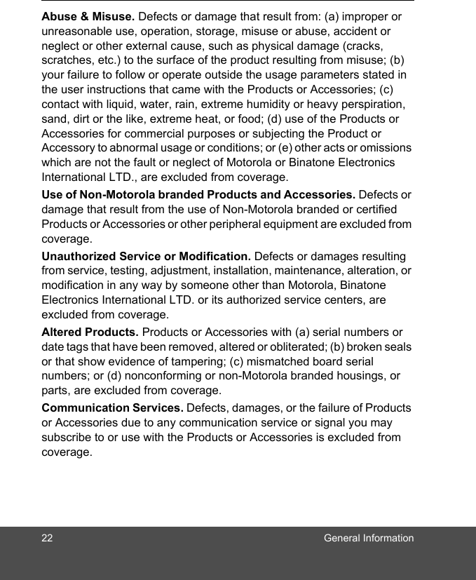 22 General InformationAbuse &amp; Misuse. Defects or damage that result from: (a) improper or unreasonable use, operation, storage, misuse or abuse, accident or neglect or other external cause, such as physical damage (cracks, scratches, etc.) to the surface of the product resulting from misuse; (b) your failure to follow or operate outside the usage parameters stated in the user instructions that came with the Products or Accessories; (c) contact with liquid, water, rain, extreme humidity or heavy perspiration, sand, dirt or the like, extreme heat, or food; (d) use of the Products or Accessories for commercial purposes or subjecting the Product or Accessory to abnormal usage or conditions; or (e) other acts or omissions which are not the fault or neglect of Motorola or Binatone Electronics International LTD., are excluded from coverage.Use of Non-Motorola branded Products and Accessories. Defects or damage that result from the use of Non-Motorola branded or certified Products or Accessories or other peripheral equipment are excluded from coverage.Unauthorized Service or Modification. Defects or damages resulting from service, testing, adjustment, installation, maintenance, alteration, or modification in any way by someone other than Motorola, Binatone Electronics International LTD. or its authorized service centers, are excluded from coverage. Altered Products. Products or Accessories with (a) serial numbers or date tags that have been removed, altered or obliterated; (b) broken seals or that show evidence of tampering; (c) mismatched board serial numbers; or (d) nonconforming or non-Motorola branded housings, or parts, are excluded from coverage. Communication Services. Defects, damages, or the failure of Products or Accessories due to any communication service or signal you may subscribe to or use with the Products or Accessories is excluded from coverage.