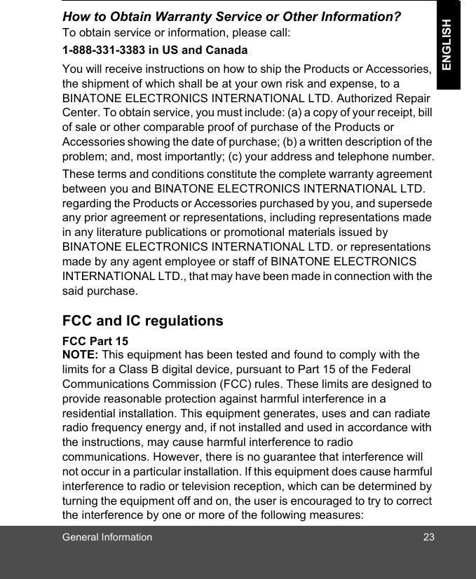 General Information 23ENGLISHHow to Obtain Warranty Service or Other Information?To obtain service or information, please call:1-888-331-3383 in US and CanadaYou will receive instructions on how to ship the Products or Accessories, the shipment of which shall be at your own risk and expense, to a BINATONE ELECTRONICS INTERNATIONAL LTD. Authorized Repair Center. To obtain service, you must include: (a) a copy of your receipt, bill of sale or other comparable proof of purchase of the Products or Accessories showing the date of purchase; (b) a written description of the problem; and, most importantly; (c) your address and telephone number.These terms and conditions constitute the complete warranty agreement between you and BINATONE ELECTRONICS INTERNATIONAL LTD. regarding the Products or Accessories purchased by you, and supersede any prior agreement or representations, including representations made in any literature publications or promotional materials issued by BINATONE ELECTRONICS INTERNATIONAL LTD. or representations made by any agent employee or staff of BINATONE ELECTRONICS INTERNATIONAL LTD., that may have been made in connection with the said purchase.FCC and IC regulations FCC Part 15 NOTE: This equipment has been tested and found to comply with the limits for a Class B digital device, pursuant to Part 15 of the Federal Communications Commission (FCC) rules. These limits are designed to provide reasonable protection against harmful interference in a residential installation. This equipment generates, uses and can radiate radio frequency energy and, if not installed and used in accordance with the instructions, may cause harmful interference to radio communications. However, there is no guarantee that interference will not occur in a particular installation. If this equipment does cause harmful interference to radio or television reception, which can be determined by turning the equipment off and on, the user is encouraged to try to correct the interference by one or more of the following measures: 