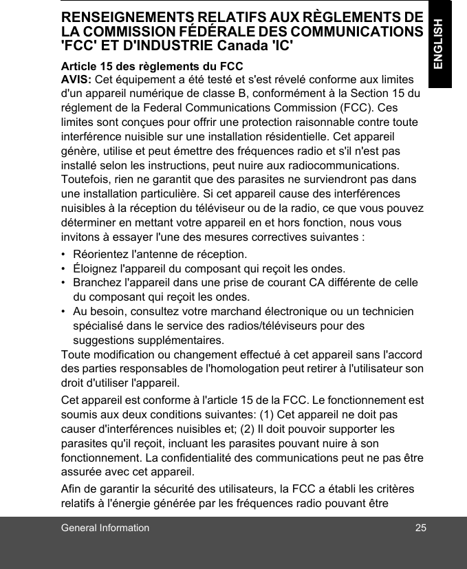 General Information 25ENGLISHRENSEIGNEMENTS RELATIFS AUX RÈGLEMENTS DE LA COMMISSION FÉDÉRALE DES COMMUNICATIONS &apos;FCC&apos; ET D&apos;INDUSTRIE Canada &apos;IC&apos;Article 15 des règlements du FCC AVIS: Cet équipement a été testé et s&apos;est révelé conforme aux limites d&apos;un appareil numérique de classe B, conformément à la Section 15 du réglement de la Federal Communications Commission (FCC). Ces limites sont conçues pour offrir une protection raisonnable contre toute interférence nuisible sur une installation résidentielle. Cet appareil génère, utilise et peut émettre des fréquences radio et s&apos;il n&apos;est pas installé selon les instructions, peut nuire aux radiocommunications. Toutefois, rien ne garantit que des parasites ne surviendront pas dans une installation particulière. Si cet appareil cause des interférences nuisibles à la réception du téléviseur ou de la radio, ce que vous pouvez déterminer en mettant votre appareil en et hors fonction, nous vous invitons à essayer l&apos;une des mesures correctives suivantes : •  Réorientez l&apos;antenne de réception. •  Éloignez l&apos;appareil du composant qui reçoit les ondes. •  Branchez l&apos;appareil dans une prise de courant CA différente de celle du composant qui reçoit les ondes. •  Au besoin, consultez votre marchand électronique ou un technicien spécialisé dans le service des radios/téléviseurs pour des suggestions supplémentaires. Toute modification ou changement effectué à cet appareil sans l&apos;accord des parties responsables de l&apos;homologation peut retirer à l&apos;utilisateur son droit d&apos;utiliser l&apos;appareil. Cet appareil est conforme à l&apos;article 15 de la FCC. Le fonctionnement est soumis aux deux conditions suivantes: (1) Cet appareil ne doit pas causer d&apos;interférences nuisibles et; (2) Il doit pouvoir supporter les parasites qu&apos;il reçoit, incluant les parasites pouvant nuire à son fonctionnement. La confidentialité des communications peut ne pas être assurée avec cet appareil.Afin de garantir la sécurité des utilisateurs, la FCC a établi les critères relatifs à l&apos;énergie générée par les fréquences radio pouvant être 