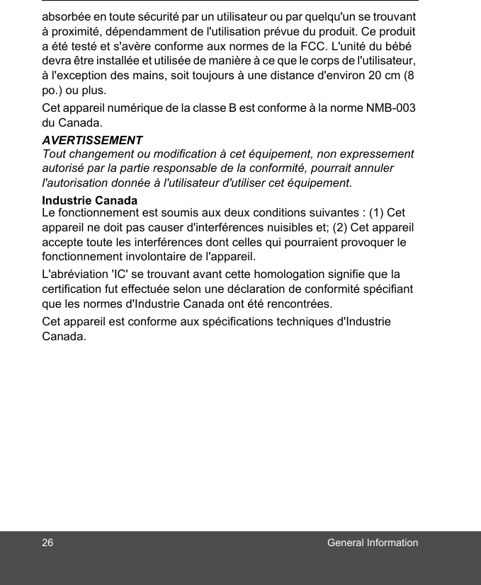 26 General Informationabsorbée en toute sécurité par un utilisateur ou par quelqu&apos;un se trouvant à proximité, dépendamment de l&apos;utilisation prévue du produit. Ce produit a été testé et s&apos;avère conforme aux normes de la FCC. L&apos;unité du bébé devra être installée et utilisée de manière à ce que le corps de l&apos;utilisateur, à l&apos;exception des mains, soit toujours à une distance d&apos;environ 20 cm (8 po.) ou plus.Cet appareil numérique de la classe B est conforme à la norme NMB-003 du Canada.AVERTISSEMENTTout changement ou modification à cet équipement, non expressement autorisé par la partie responsable de la conformité, pourrait annuler l&apos;autorisation donnée à l&apos;utilisateur d&apos;utiliser cet équipement.Industrie Canada Le fonctionnement est soumis aux deux conditions suivantes : (1) Cet appareil ne doit pas causer d&apos;interférences nuisibles et; (2) Cet appareil accepte toute les interférences dont celles qui pourraient provoquer le fonctionnement involontaire de l&apos;appareil. L&apos;abréviation &apos;IC&apos; se trouvant avant cette homologation signifie que la certification fut effectuée selon une déclaration de conformité spécifiant que les normes d&apos;Industrie Canada ont été rencontrées.Cet appareil est conforme aux spécifications techniques d&apos;Industrie Canada.