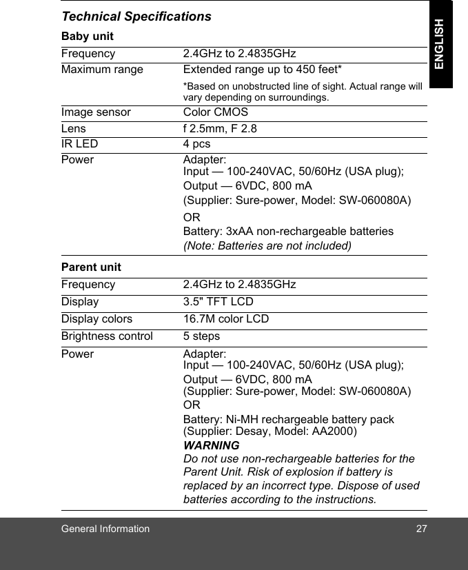 General Information 27ENGLISHTechnical SpecificationsBaby unitParent unitFrequency 2.4GHz to 2.4835GHzMaximum range Extended range up to 450 feet**Based on unobstructed line of sight. Actual range will vary depending on surroundings.Image sensor Color CMOSLens f 2.5mm, F 2.8IR LED 4 pcsPower Adapter: Input — 100-240VAC, 50/60Hz (USA plug); Output — 6VDC, 800 mA(Supplier: Sure-power, Model: SW-060080A)ORBattery: 3xAA non-rechargeable batteries(Note: Batteries are not included)Frequency 2.4GHz to 2.4835GHzDisplay 3.5&quot; TFT LCDDisplay colors 16.7M color LCDBrightness control 5 stepsPower Adapter: Input — 100-240VAC, 50/60Hz (USA plug);Output — 6VDC, 800 mA(Supplier: Sure-power, Model: SW-060080A)OR Battery: Ni-MH rechargeable battery pack(Supplier: Desay, Model: AA2000)WARNINGDo not use non-rechargeable batteries for the Parent Unit. Risk of explosion if battery is replaced by an incorrect type. Dispose of used batteries according to the instructions.