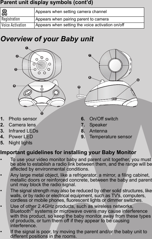 123459876Overview of your Baby unit1. Photo sensor2. Camera lens3. Infrared LEDs4. Power LED5. Night lights6. On/Off switch7. Speaker8. Antenna9. Temperature sensorImportant guidelines for installing your Baby Monitor•  To use your video monitor baby and parent unit together, you must be able to establish a radio link between them, and the range will be affected by environmental conditions. •  Any large metal object, like a refrigerator, a mirror, a filing cabinet, metallic doors or reinforced concrete, between the baby and parent unit may block the radio signal. •  The signal strength may also be reduced by other solid structures, like walls, or by radio or electrical equipment, such as TV&apos;s, computers, cordless or mobile phones, fluorescent lights or dimmer switches. •  Use of other 2.4GHz products, such as wireless networks, Bluetooth® systems or microwave ovens may cause interference with this product, so keep the baby monitor away from these types of products, or turn them off if they appear to be causing interference. •  If the signal is poor, try moving the parent and/or the baby unit to different positions in the rooms. Parent unit display symbols (cont’d)Appears when setting camera channelRegistrationAppears when pairing parent to cameraVoice ActivationAppears when setting the voice activation on/off