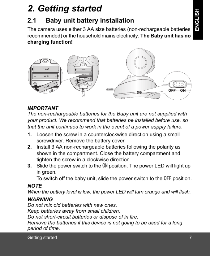 Getting started 7ENGLISH2. Getting started2.1 Baby unit battery installationThe camera uses either 3 AA size batteries (non-rechargeable batteries recommended) or the household mains electricity. The Baby unit has no charging function!IMPORTANTThe non-rechargeable batteries for the Baby unit are not supplied with your product. We recommend that batteries be installed before use, so that the unit continues to work in the event of a power supply failure.1. Loosen the screw in a counterclockwise direction using a small screwdriver. Remove the battery cover.2. Install 3 AA non-rechargeable batteries following the polarity as shown in the compartment. Close the battery compartment and tighten the screw in a clockwise direction.3. Slide the power switch to the ON position. The power LED will light up in green. To switch off the baby unit, slide the power switch to the OFF position.NOTEWhen the battery level is low, the power LED will turn orange and will flash.WARNINGDo not mix old batteries with new ones. Keep batteries away from small children. Do not short-circuit batteries or dispose of in fire.Remove the batteries if this device is not going to be used for a long period of time.