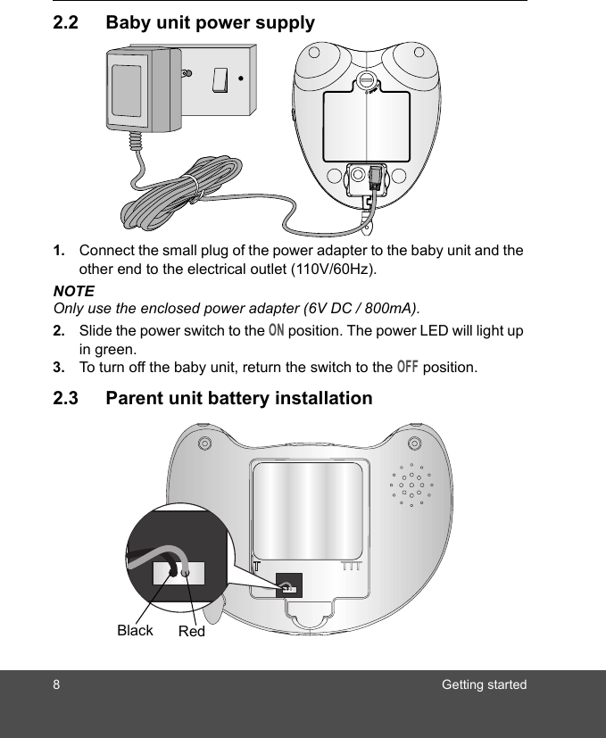 8 Getting started2.2 Baby unit power supply1. Connect the small plug of the power adapter to the baby unit and the other end to the electrical outlet (110V/60Hz).NOTEOnly use the enclosed power adapter (6V DC / 800mA).2. Slide the power switch to the ON position. The power LED will light up in green.3. To turn off the baby unit, return the switch to the OFF position.2.3 Parent unit battery installationBlack Red