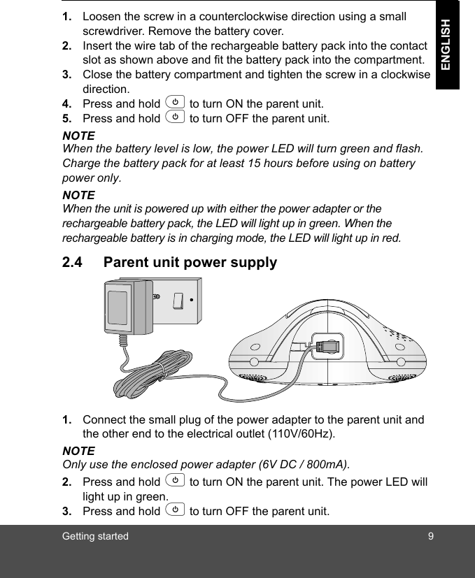 Getting started 9ENGLISH1. Loosen the screw in a counterclockwise direction using a small screwdriver. Remove the battery cover.2. Insert the wire tab of the rechargeable battery pack into the contact slot as shown above and fit the battery pack into the compartment. 3. Close the battery compartment and tighten the screw in a clockwise direction.4. Press and hold p to turn ON the parent unit.5. Press and hold p to turn OFF the parent unit.NOTEWhen the battery level is low, the power LED will turn green and flash. Charge the battery pack for at least 15 hours before using on battery power only.NOTEWhen the unit is powered up with either the power adapter or the rechargeable battery pack, the LED will light up in green. When the rechargeable battery is in charging mode, the LED will light up in red.2.4 Parent unit power supply1. Connect the small plug of the power adapter to the parent unit and the other end to the electrical outlet (110V/60Hz).NOTEOnly use the enclosed power adapter (6V DC / 800mA).2. Press and hold p to turn ON the parent unit. The power LED will light up in green.3. Press and hold p to turn OFF the parent unit.