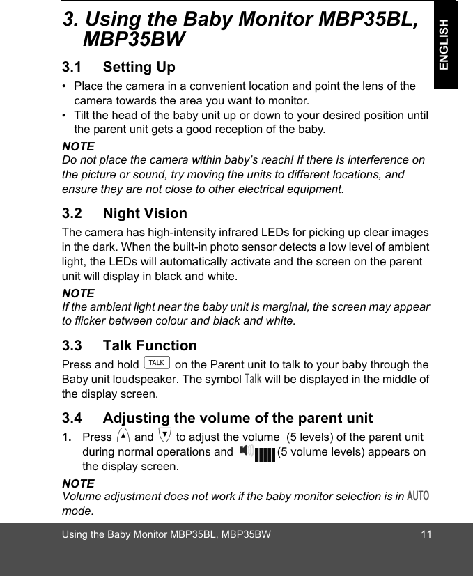 Using the Baby Monitor MBP35BL, MBP35BW 11ENGLISH3. Using the Baby Monitor MBP35BL, MBP35BW3.1 Setting Up•  Place the camera in a convenient location and point the lens of the camera towards the area you want to monitor.•  Tilt the head of the baby unit up or down to your desired position until the parent unit gets a good reception of the baby.NOTEDo not place the camera within baby’s reach! If there is interference on the picture or sound, try moving the units to different locations, and ensure they are not close to other electrical equipment.3.2 Night VisionThe camera has high-intensity infrared LEDs for picking up clear images in the dark. When the built-in photo sensor detects a low level of ambient light, the LEDs will automatically activate and the screen on the parent unit will display in black and white.NOTEIf the ambient light near the baby unit is marginal, the screen may appear to flicker between colour and black and white.3.3 Talk FunctionPress and hold t on the Parent unit to talk to your baby through the Baby unit loudspeaker. The symbol Talk will be displayed in the middle of the display screen. 3.4 Adjusting the volume of the parent unit1. Press &lt; and &gt; to adjust the volume  (5 levels) of the parent unit during normal operations and  (5 volume levels) appears on the display screen. NOTE Volume adjustment does not work if the baby monitor selection is in AUTO mode. 