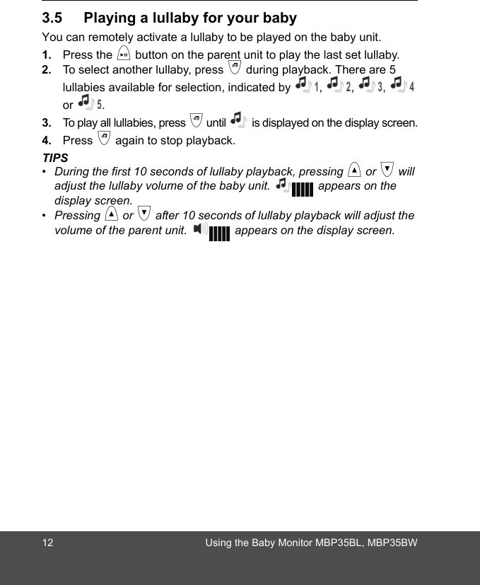 12 Using the Baby Monitor MBP35BL, MBP35BW3.5 Playing a lullaby for your babyYou can remotely activate a lullaby to be played on the baby unit.1. Press the i button on the parent unit to play the last set lullaby. 2. To select another lullaby, press j during playback. There are 5 lullabies available for selection, indicated by 1, 2, 3, 4 or 5. 3. To play all lullabies, press j until   is displayed on the display screen.4. Press j again to stop playback.TIPS•  During the first 10 seconds of lullaby playback, pressing &lt; or &gt; will adjust the lullaby volume of the baby unit.   appears on the display screen. • Pressing &lt; or &gt; after 10 seconds of lullaby playback will adjust the volume of the parent unit.   appears on the display screen.