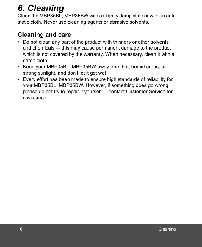 16 Cleaning6. CleaningClean the MBP35BL, MBP35BW with a slightly damp cloth or with an anti-static cloth. Never use cleaning agents or abrasive solvents.Cleaning and care•  Do not clean any part of the product with thinners or other solvents and chemicals –- this may cause permanent damage to the product which is not covered by the warranty. When necessary, clean it with a damp cloth.•  Keep your MBP35BL, MBP35BW away from hot, humid areas, or strong sunlight, and don’t let it get wet.•  Every effort has been made to ensure high standards of reliability for your MBP35BL, MBP35BW. However, if something does go wrong, please do not try to repair it yourself –- contact Customer Service for assistance.